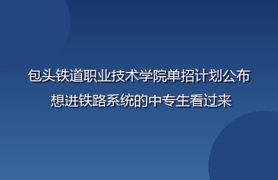 包头铁道职业技术学院单招计划公布 想进铁路系统的中专生看过来