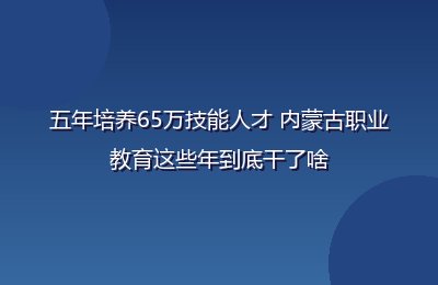 五年培养65万技能人才 内蒙古职业教育这些年到底干了啥