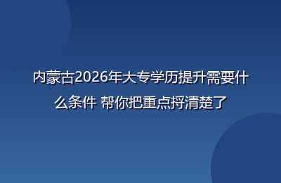 内蒙古2026年大专学历提升需要什么条件 帮你把重点捋清楚了